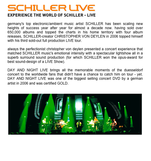 SCHILLER LIVE
EXPERIENCE THE WORLD OF SCHILLER - LIVE

germany's top electronic/ambient music artist SCHILLER has been scaling new heights of success year after year for almost a decade now. having sold over 650,000 albums and topped the charts in his home territory with four album releases, SCHILLER-creator CHRISTOPHER VON DEYLEN in 2006 topped himself with his third sold-out full production LIVE tour.
 
always the perfectionist christopher von deylen presented a concert experience that matched SCHILLER music's emotional intensity with a spectacular lightshow all in a superb surround sound production (for which SCHILLER won the opus-award for best sound-design of a LIVE Show). 

DAY AND NIGHT LIVE brings all the memorable moments of the duesseldorf concert to the worldwide fans that didn't have a chance to catch him on tour - yet. DAY AND NIGHT LIVE was one of the biggest selling concert DVD by a german artist in 2006 and was certified GOLD. 

￼